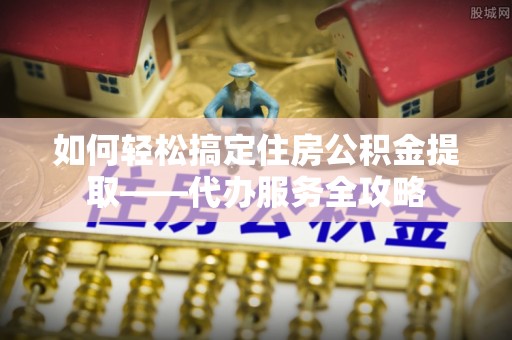 鸡西如何轻松搞定住房公积金提取——代办服务全攻略