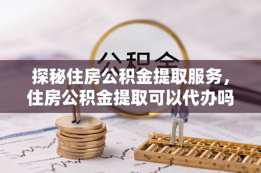 鸡西探秘住房公积金提取服务，住房公积金提取可以代办吗的全方位解析